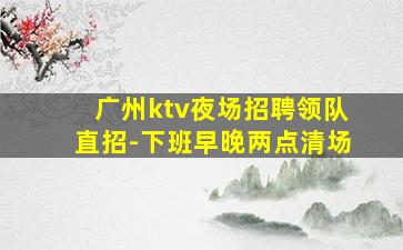 广州ktv夜场招聘领队直招-下班早晚两点清场